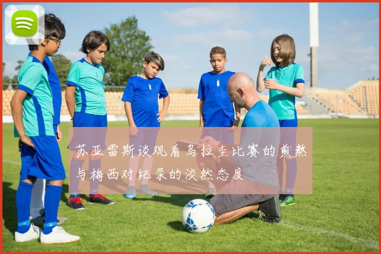 苏亚雷斯谈观看乌拉圭比赛的煎熬与梅西对纪录的淡然态度