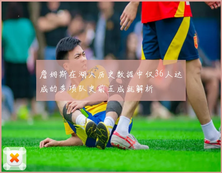 詹姆斯在湖人历史数据中仅36人达成的多项队史前五成就解析