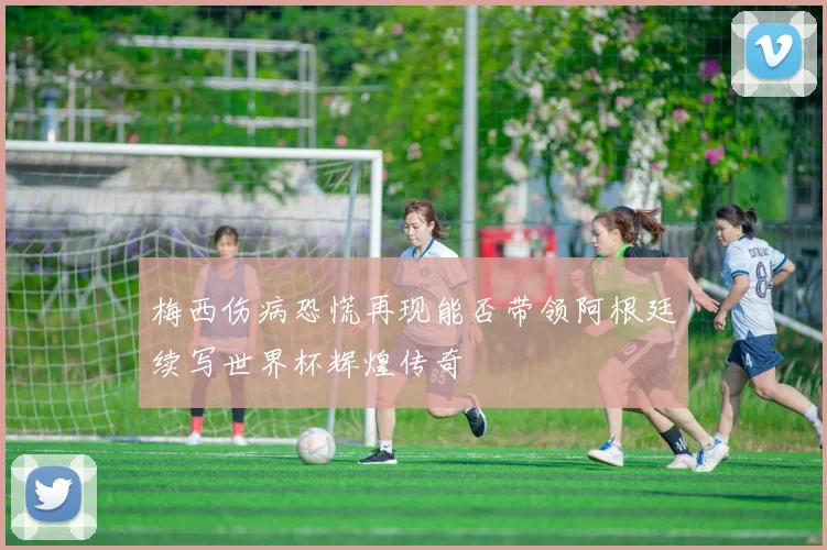 梅西伤病恐慌再现能否带领阿根廷续写世界杯辉煌传奇