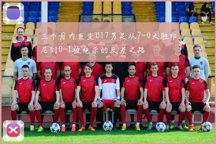 三个月内巨变U17男足从7-0大胜印尼到0-1被绝杀的反差之路