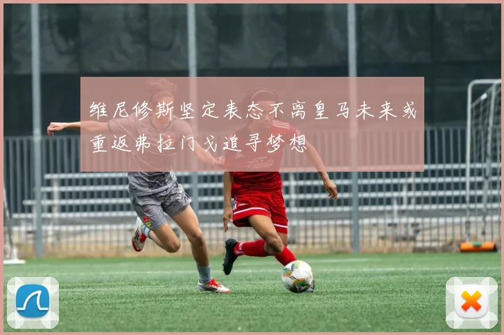 维尼修斯坚定表态不离皇马未来或重返弗拉门戈追寻梦想