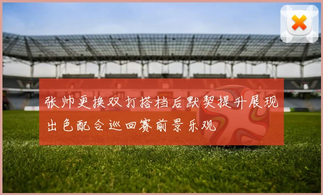张帅更换双打搭档后默契提升展现出色配合巡回赛前景乐观