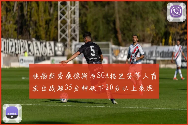 快船新秀桑德斯与SGA格里芬等人首发出战超35分钟砍下20分以上表现亮眼