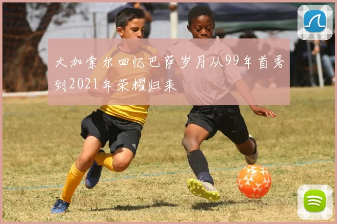 大加索尔回忆巴萨岁月从99年首秀到2021年荣耀归来