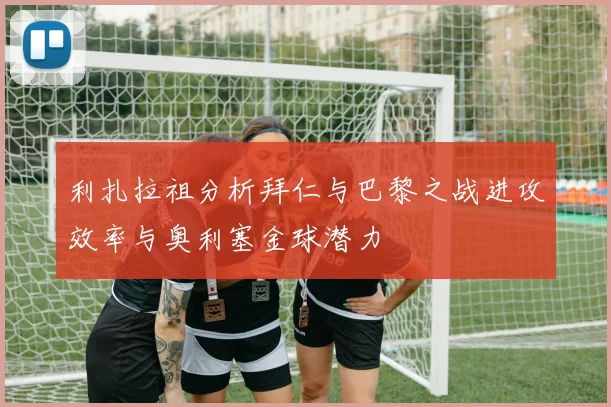 利扎拉祖分析拜仁与巴黎之战进攻效率与奥利塞金球潜力