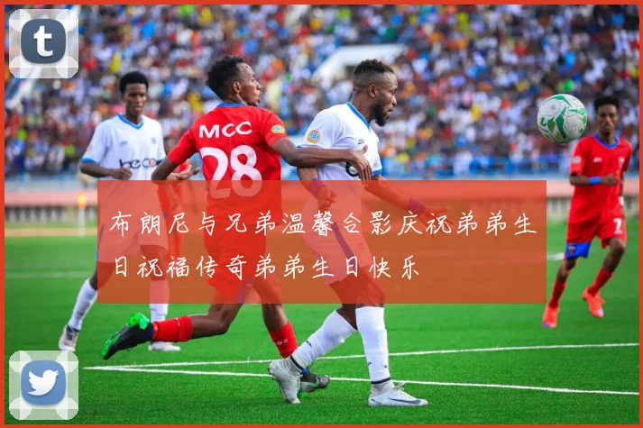 布朗尼与兄弟温馨合影庆祝弟弟生日祝福传奇弟弟生日快乐