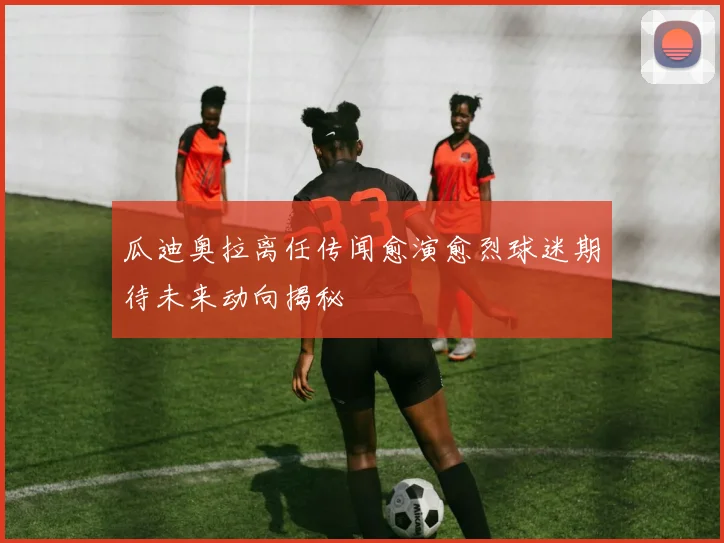 瓜迪奥拉离任传闻愈演愈烈球迷期待未来动向揭秘