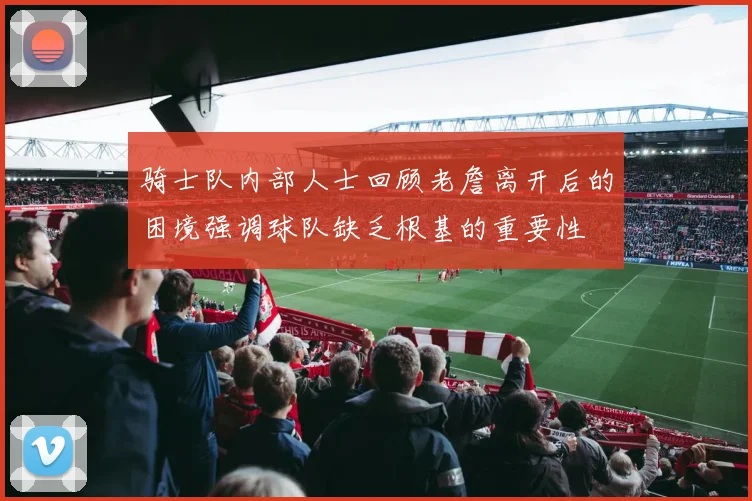 骑士队内部人士回顾老詹离开后的困境强调球队缺乏根基的重要性