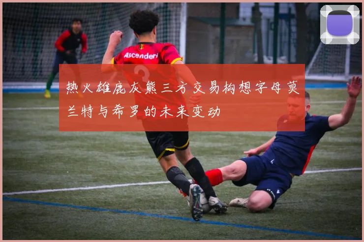 热火雄鹿灰熊三方交易构想字母莫兰特与希罗的未来变动