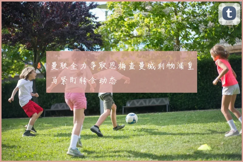 曼联全力争取恩梅查曼城利物浦皇马紧盯转会动态