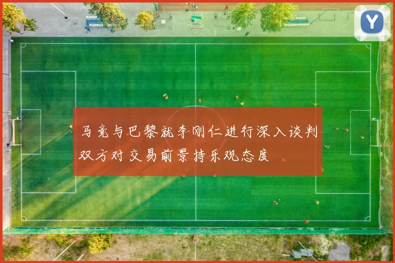 马竞与巴黎就李刚仁进行深入谈判双方对交易前景持乐观态度