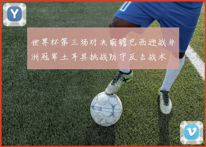 世界杯第三场对决前瞻巴西迎战非洲冠军土耳其挑战防守反击战术