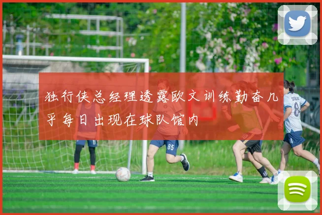 独行侠总经理透露欧文训练勤奋几乎每日出现在球队馆内