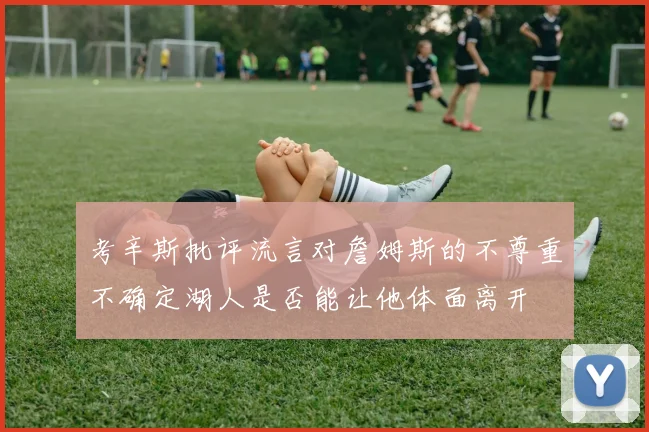 考辛斯批评流言对詹姆斯的不尊重不确定湖人是否能让他体面离开