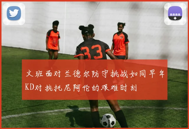 文班面对兰德尔防守挑战如同早年KD对抗托尼阿伦的艰难时刻