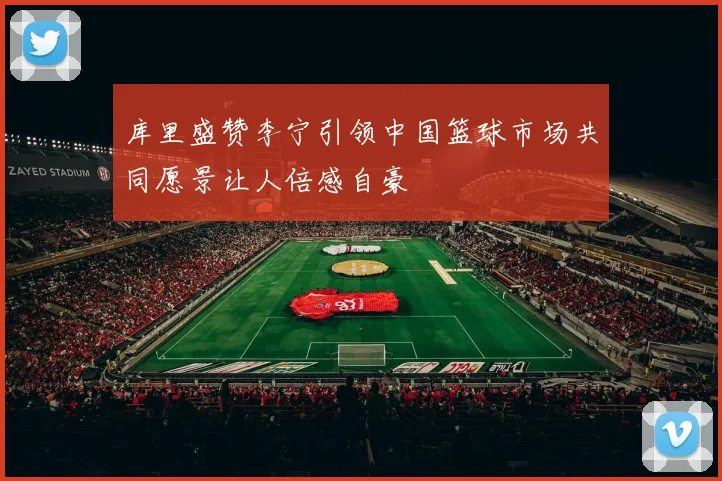 库里盛赞李宁引领中国篮球市场共同愿景让人倍感自豪