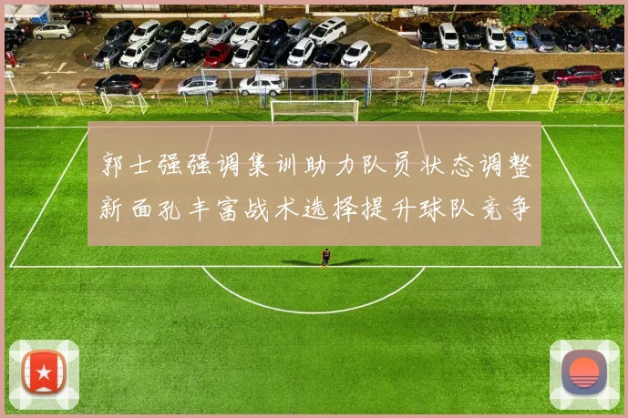 郭士强强调集训助力队员状态调整新面孔丰富战术选择提升球队竞争力