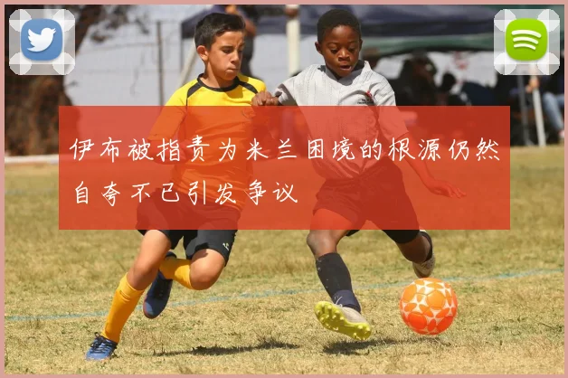 伊布被指责为米兰困境的根源仍然自夸不已引发争议