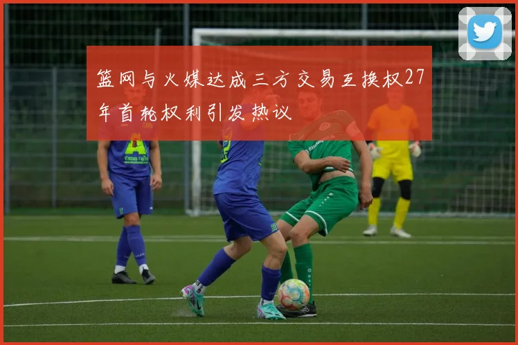 篮网与火媒达成三方交易互换权27年首轮权利引发热议
