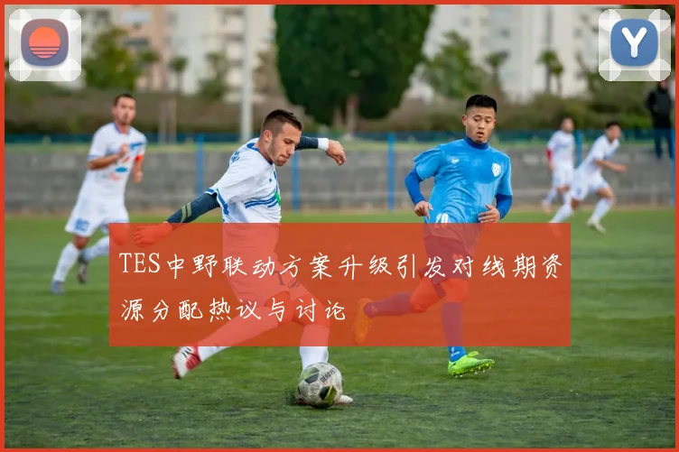 TES中野联动方案升级引发对线期资源分配热议与讨论