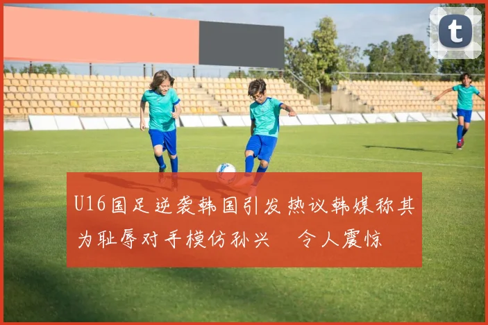 U16国足逆袭韩国引发热议韩媒称其为耻辱对手模仿孙兴慜令人震惊