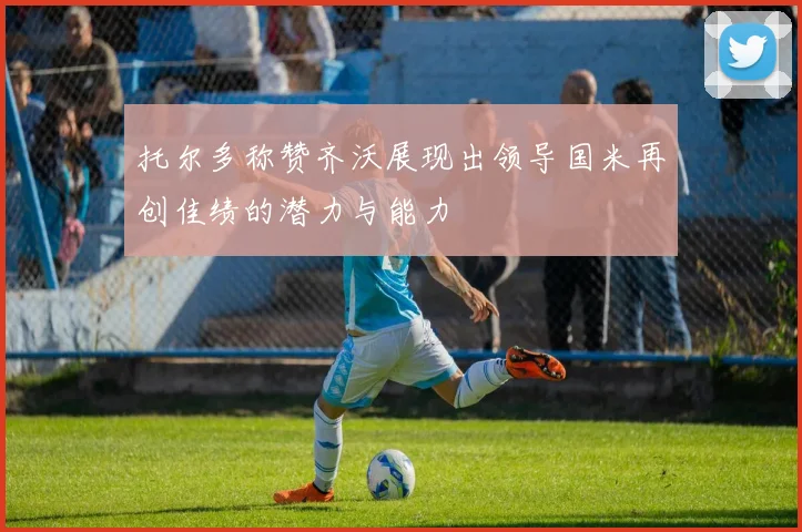 托尔多称赞齐沃展现出领导国米再创佳绩的潜力与能力