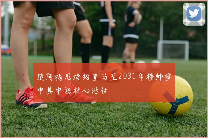 楚阿梅尼续约皇马至2031年穆帅重申其中场核心地位