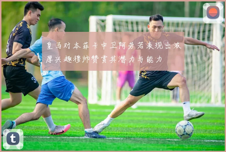 皇马对本菲卡中卫阿劳若表现出浓厚兴趣穆帅赞赏其潜力与能力