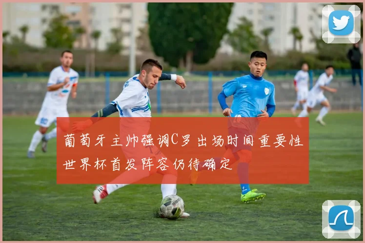 葡萄牙主帅强调C罗出场时间重要性世界杯首发阵容仍待确定